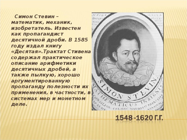  Симон Стевин – математик, механик, изобретатель. Известен как пропагандист десятичной дроби. В 1585 году издал книгу «Десятая».Трактат Стивена содержал практическое описание арифметики десятичных дробей, а также пылкую, хорошо аргументированную пропаганду полезности их применения, в частности, в системах мер и монетном деле. 