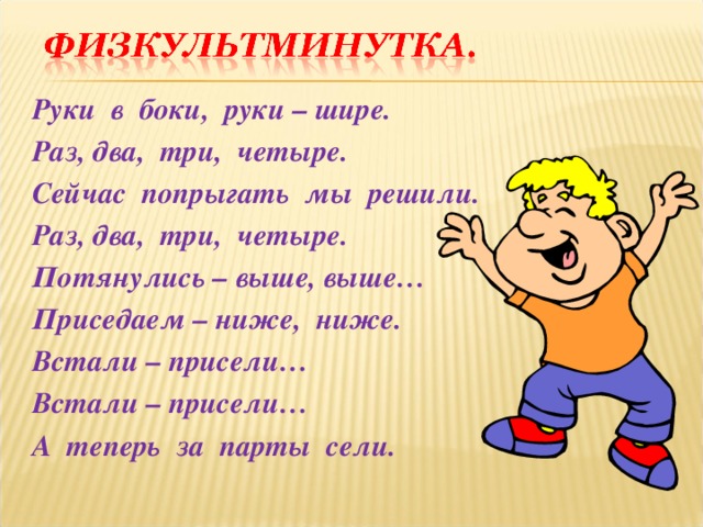 Руки в боки, руки – шире. Раз, два, три, четыре. Сейчас попрыгать мы решили. Раз, два, три, четыре. Потянулись – выше, выше… Приседаем – ниже, ниже. Встали – присели… Встали – присели… А теперь за парты сели. 