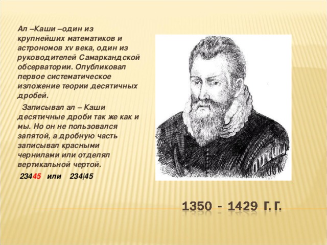 Ал –Каши –один из крупнейших математиков и астрономов xv века, один из руководителей Самаркандской обсерватории. Опубликовал первое систематическое изложение теории десятичных дробей.  Записывал ал – Каши десятичные дроби так же как и мы. Но он не пользовался запятой, а дробную часть записывал красными чернилами или отделял вертикальной чертой.  234 45 или 234|45  