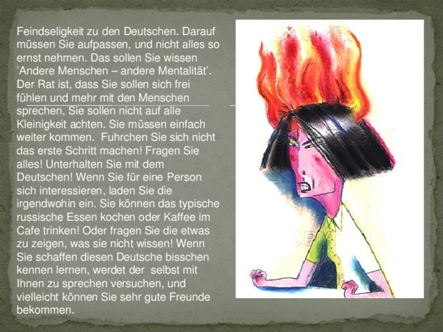 Feindseligkeit zu den Deutschen. Darauf müssen Sie aufpassen, und nicht alles so ernst nehmen. Das sollen Sie wissen ’Andere Menschen – andere Mentalität’. Der Rat ist, dass Sie sollen sich frei fühl en und mehr mit den Menschen sprechen, Sie sollen nicht auf alle Kleinigkeit achten. Sie müssen einfach weiter kommen. Fuhrchen Sie sich nicht das erste Schritt machen! Fragen Sie alles! Unterhalten Sie mit dem Deutschen! Wenn Sie für eine Person sich interessieren, laden Sie die irgendwohin ein. Sie können das typische russische Essen kochen oder Kaffee im Cafe trinken! Oder fragen Sie die etwas zu zeigen, was sie nicht wissen! Wenn Sie schaffen diesen Deutsche bisschen kennen lernen, werdet der selbst mit Ihnen zu sprechen versuchen, und vielleicht können Sie sehr gute Freunde bekommen.  