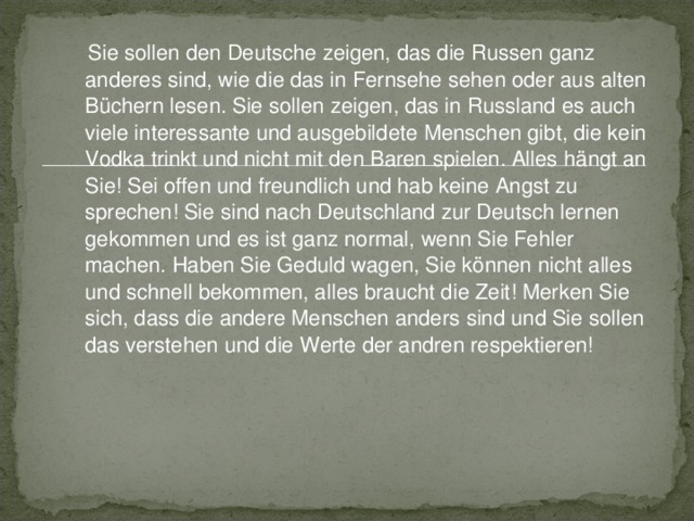  Sie sollen d en Deutsche zeigen, das die Russen ganz anderes sind, wie die das in Fernsehe sehen oder aus alten Büchern lesen. Sie solle n zeige n , das in Russland es auch viele interessante und ausgebildet e Menschen gibt, die kein Vodka trinkt und nicht mit den Baren spielen. Alles hängt an Sie! Sei offen und freundlich und hab keine Angst zu sprechen! Sie sind nach Deutschland zur Deutsch lernen gekommen und es ist ganz normal, wenn Sie Fehler machen. Haben Sie Geduld wagen, Sie können nicht alles und schnell bekommen, alles braucht die Zeit! Merken Sie sich, dass die andere Menschen anders sind und Sie sollen das verstehen und die Werte der andren respektieren!  