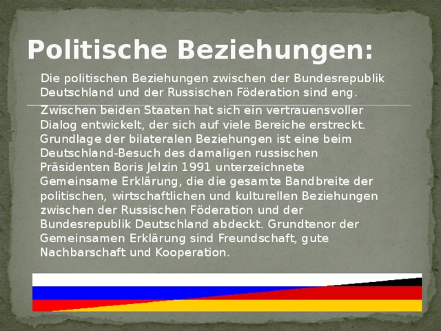 Politische Beziehungen:   Die politischen Beziehungen zwischen der Bundesrepublik Deutschland und der Russischen Föderation sind eng.   Zwischen beiden Staaten hat sich ein vertrauensvoller Dialog entwickelt, der sich auf viele Bereiche erstreckt. Grundlage der bilateralen Beziehungen ist eine beim Deutschland-Besuch des damaligen russischen Präsidenten Boris Jelzin 1991 unterzeichnete Gemeinsame Erklärung, die die gesamte Bandbreite der politischen, wirtschaftlichen und kulturellen Beziehungen zwischen der Russischen Föderation und der Bundesrepublik Deutschland abdeckt. Grundtenor der Gemeinsamen Erklärung sind Freundschaft, gute Nachbarschaft und Kooperation. 