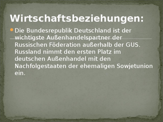 Wirtschaftsbeziehungen:  Die Bundesrepublik Deutschland ist der wichtigste Außenhandelspartner der Russischen Föderation außerhalb der GUS. Russland nimmt den ersten Platz im deutschen Außenhandel mit den Nachfolgestaaten der ehemaligen Sowjetunion ein.    