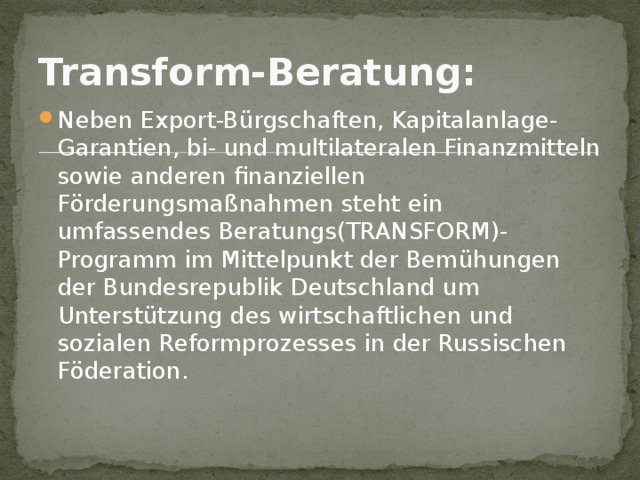 Transform-Beratung:  Neben Export-Bürgschaften, Kapitalanlage-Garantien, bi- und multilateralen Finanzmitteln sowie anderen finanziellen Förderungsmaßnahmen steht ein umfassendes Beratungs(TRANSFORM)-Programm im Mittelpunkt der Bemühungen der Bundesrepublik Deutschland um Unterstützung des wirtschaftlichen und sozialen Reformprozesses in der Russischen Föderation. 