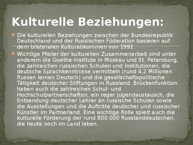 Kulturelle Beziehungen:  Die kulturellen Beziehungen zwischen der Bundesrepublik Deutschland und der Russischen Föderation basieren auf dem bilateralen Kulturabkommen von 1992. Wichtige Pfeiler der kulturellen Zusammenarbeit sind unter anderem die Goethe-Institute in Moskau und St. Petersburg, die zahlreichen russischen Schulen und Institutionen, die deutsche Sprachkenntnisse vermitteln (rund 4,2 Millionen Russen lernen Deutsch) und die gesellschaftspolitische Tätigkeit deutscher Stiftungen in Russland. Brückenfunktion haben auch die zahlreichen Schul- und Hochschulpartnerschaften, ein reger Jugendaustausch, die Entsendung deutscher Lehrer an russische Schulen sowie die Ausstellungen und die Auftritte deutscher und russischer Künstler im Partnerland. Eine wichtige Rolle spielt auch die kulturelle Förderung der rund 800.000 Russlanddeutschen, die heute noch im Land leben. 