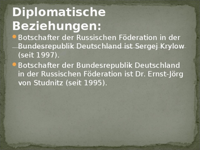 Diplomatische Beziehungen:  Botschafter der Russischen Föderation in der Bundesrepublik Deutschland ist Sergej Krylow (seit 1997). Botschafter der Bundesrepublik Deutschland in der Russischen Föderation ist Dr. Ernst-Jörg von Studnitz (seit 1995). 