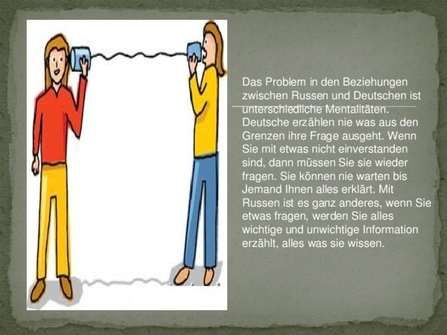 Das Problem in den Beziehungen zwischen Russen und Deutschen ist unterschiedliche Mentalitäten. Deutsche erzählen nie was aus de n Grenzen ihre F rage ausgeht. Wenn Sie mit etwas nicht einverstanden sind, dann müssen Sie sie wieder fragen. Sie können nie warten bis J emand Ihnen alles erklärt. Mit Russen ist es ganz anderes, wenn Sie etwas fragen, werden Sie alles wichtige und unwichtige Information erzählt, alles was sie wissen.  