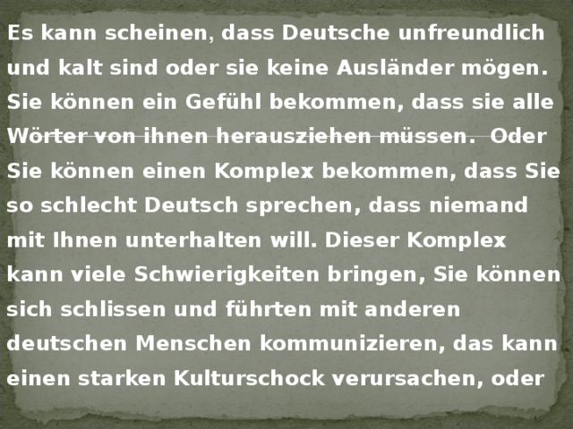  Es kann scheinen , dass Deutsche unfreundlich und kalt sind oder sie keine Ausländer mögen. Sie können ein Gefühl bekommen, dass sie alle Wörter von ihnen herausziehen  müssen. Oder Sie können einen Komplex bekommen, dass Sie so schlecht Deutsch sprechen, dass niemand mit Ihnen unterhalten will. Dieser Komplex kann viele Schwierigkeiten bringen, Sie können sich schlissen und führten mit anderen deutschen Menschen kommunizieren, das kann einen starken Kulturschock verursachen, oder 