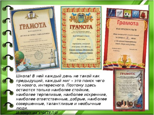 Школа! В ней каждый день не такой как предыдущий , каждый миг – это поиск чего то нового, интересного . Поэтому здесь остаются только наиболее стойкие, наиболее терпеливые, наиболее искренние, наиболее ответственные, добрые, наиболее совершенные, талантливые и необычные люди.  И зовут их УЧИТЕЛЯ!  