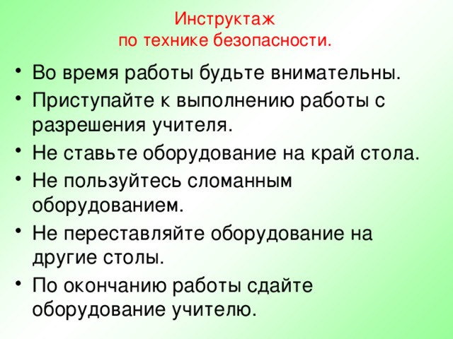 Инструктаж  по технике безопасности. Во время работы будьте внимательны. Приступайте к выполнению работы с разрешения учителя. Не ставьте оборудование на край стола. Не пользуйтесь сломанным оборудованием. Не переставляйте оборудование на другие столы. По окончанию работы сдайте оборудование учителю. 