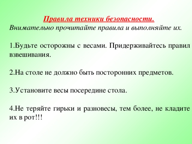 Правила техники безопасности.  Внимательно прочитайте правила и выполняйте их. 1.Будьте осторожны с весами. Придерживайтесь правил взвешивания. 2.На столе не должно быть посторонних предметов. 3.Установите весы посередине стола. 4.Не теряйте гирьки и разновесы, тем более, не кладите их в рот!!! 
