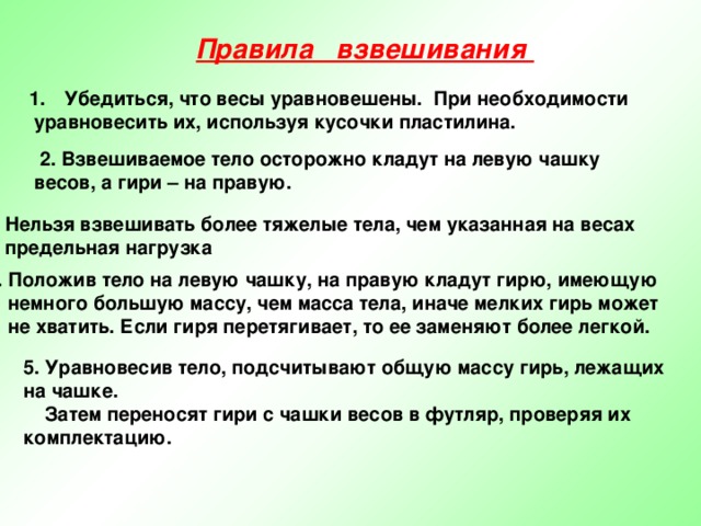 Правила взвешивания Убедиться, что весы уравновешены. При необходимости  уравновесить их, используя кусочки пластилина.   2. Взвешиваемое тело осторожно кладут на левую чашку весов, а гири – на правую. 3. Нельзя взвешивать более тяжелые тела, чем указанная на весах  предельная нагрузка 4. Положив тело на левую чашку, на правую кладут гирю, имеющую  немного большую массу, чем масса тела, иначе мелких гирь может  не хватить. Если гиря перетягивает, то ее заменяют более легкой. 5. Уравновесив тело, подсчитывают общую массу гирь, лежащих на чашке.  Затем переносят гири с чашки весов в футляр, проверяя их комплектацию. 