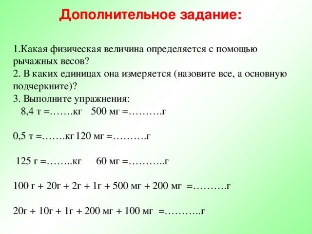 Дополнительное задание: 1.Какая физическая величина определяется с помощью рычажных весов? 2. В каких единицах она измеряется (назовите все, а основную подчеркните)? 3. Выполните упражнения:  8,4 т =…….кг  500 мг =……….г 0,5 т =…….кг  120 мг =……….г  125 г =……..кг  60 мг =………..г 100 г + 20г + 2г + 1г + 500 мг + 200 мг =……….г 20г + 10г + 1г + 200 мг + 100 мг =………..г 
