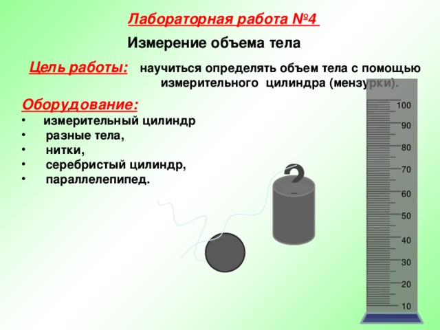 Лабораторная работа №4 Измерение объема тела Цель работы:  научиться определять объем тела с помощью  измерительного цилиндра (мензурки). Оборудование:  измерительный цилиндр  разные тела,  нитки,  серебристый цилиндр,  параллелепипед.   100 90 80 ? 70 60 50 40 30 20 10 