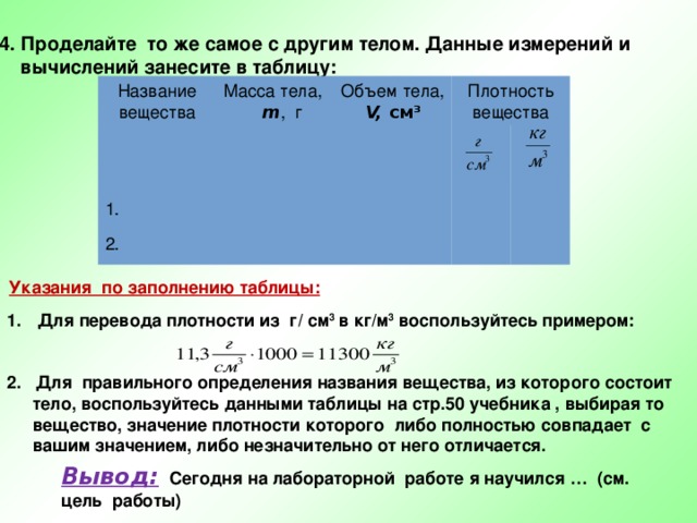 4. Проделайте то же самое с другим телом. Данные измерений и  вычислений занесите в таблицу: Название вещества Масса тела, 1.  m , г Объем тела, 2. Плотность вещества V, см 3 Указания по заполнению таблицы:  Для перевода плотности из г/ см 3 в кг/м 3 воспользуйтесь примером:   2. Для правильного определения названия вещества, из которого состоит тело, воспользуйтесь данными таблицы на стр.50 учебника , выбирая то вещество, значение плотности которого либо полностью совпадает с вашим значением, либо незначительно от него отличается.  Вывод:  Сегодня на лабораторной работе я научился … (см. цель работы) 