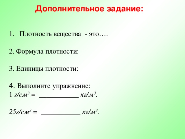 Дополнительное задание: Плотность вещества - это…. 2. Формула плотности: 3. Единицы плотности: 4. Выполните упражнение: 1 г/см 3 = ___________ кг/м 3 .   25г/см 3 = ___________ кг/м 3 . .  