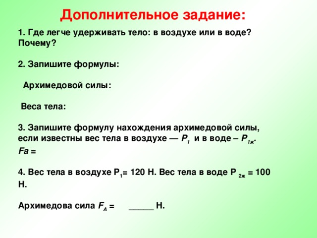 Дополнительное задание: 1. Где легче удерживать тело: в воздухе или в воде? Почему?  2. Запишите формулы:   Архимедовой силы:   Веса тела:  3. Запишите формулу нахождения архимедовой силы, если известны вес тела в воздухе — P 1  и в воде – P 1ж . Fa =   4. Вес тела в воздухе Р 1 = 120 Н. Вес тела в воде Р 2ж = 100 Н.  Архимедова сила F А  =  _____ Н. 