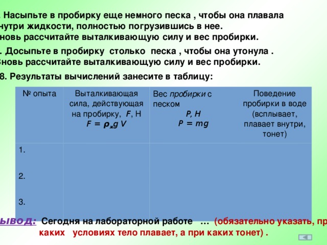 6. Насыпьте в пробирку еще немного песка , чтобы она плавала внутри жидкости, полностью погрузившись в нее. Вновь рассчитайте выталкивающую силу и вес пробирки. 7. Досыпьте в пробирку столько песка , чтобы она утонула . Вновь рассчитайте выталкивающую силу и вес пробирки. 8. Результаты вычислений занесите в таблицу: № опыта 1. Выталкивающая сила, действующая на пробирку, F , Н F = ρ ж g V Вес пробирки с песком 2. 3. P, H Поведение пробирки в воде (всплывает, плавает внутри, тонет) P = mg Вывод : Сегодня на лабораторной работе … (обязательно указать, при  каких условиях тело плавает, а при каких тонет) .  