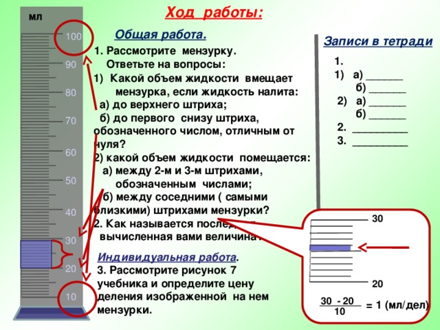 Ход работы:  мл Общая работа. 100 Записи в тетради 1. Рассмотрите мензурку.  Ответьте на вопросы: 1. 1) а) ______  б) ______  2) а) ______  б) ______  2. _________  3. _________ 90 Какой объем жидкости вмещает  мензурка, если жидкость налита:  а) до верхнего штриха;  б) до первого снизу штриха, обозначенного числом, отличным от нуля? 2) какой объем жидкости помещается:  а) между 2-м и 3-м штрихами,  обозначенным числами;  б) между соседними ( самыми близкими) штрихами мензурки? 2. Как называется последняя  вычисленная вами величина?   80 70 60 50 40 30 30 Индивидуальная работа . 3. Рассмотрите рисунок 7 учебника и определите цену деления изображенной на нем мензурки. 20 20 10 30 - 20 = 1 (мл/дел) 10 