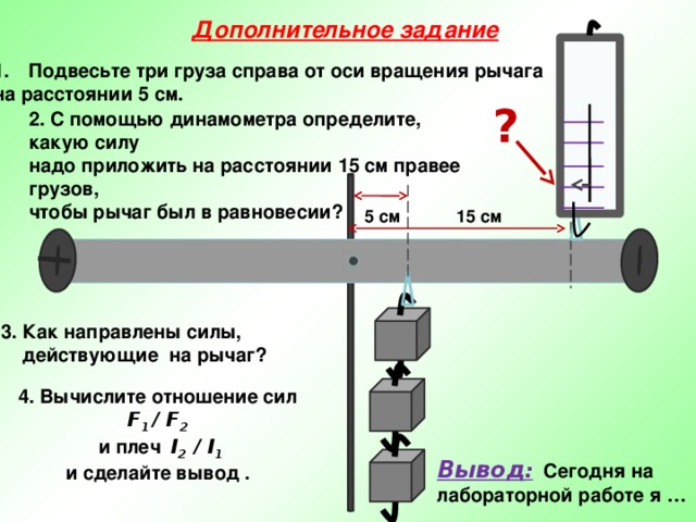 Дополнительное задание Подвесьте три груза справа от оси вращения рычага на расстоянии 5 см. ? 2. С помощью динамометра определите, какую силу надо приложить на расстоянии 15 см правее грузов, чтобы рычаг был в равновесии?  15 см 5 см 3. Как направлены силы,  действующие на рычаг? 4. Вычислите отношение сил F 1 / F 2   и плеч l 2 / l 1  и сделайте вывод .   Вывод : Сегодня на лабораторной работе я … 