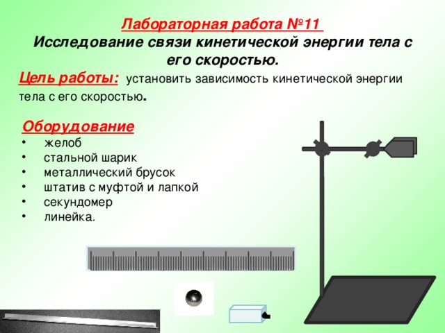 Лабораторная работа №11  Исследование связи кинетической энергии тела с его скоростью. Цель работы:  установить зависимость кинетической энергии тела с его скоростью . Оборудование желоб стальной шарик металлический брусок штатив с муфтой и лапкой секундомер линейка.  