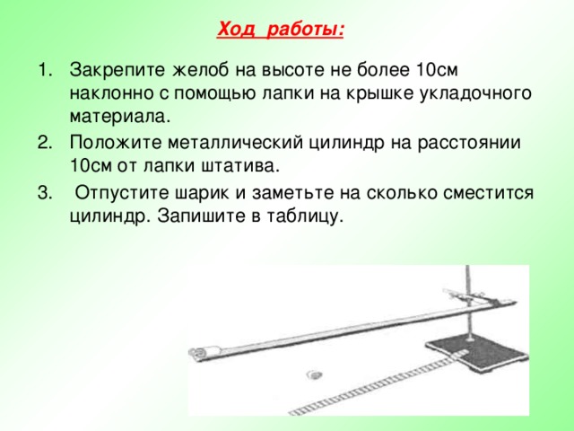Ход работы:  Закрепите желоб на высоте не более 10см наклонно с помощью лапки на крышке укладочного материала. Положите металлический цилиндр на расстоянии 10см от лапки штатива.  Отпустите шарик и заметьте на сколько сместится цилиндр. Запишите в таблицу. 