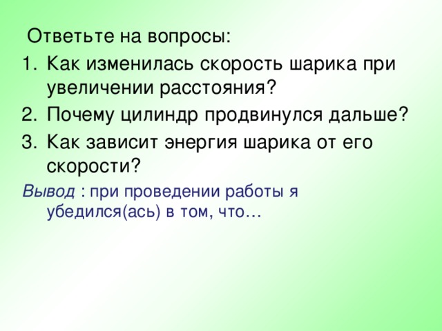  Ответьте на вопросы: Как изменилась скорость шарика при увеличении расстояния? Почему цилиндр продвинулся дальше? Как зависит энергия шарика от его скорости? Вывод : при проведении работы я убедился(ась) в том, что… 