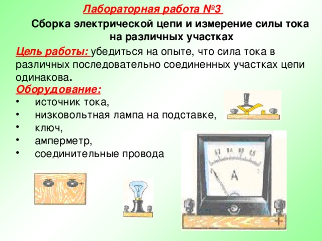 Лабораторная работа №3 Сборка электрической цепи и измерение силы тока на различных участках Цель работы: убедиться на опыте, что сила тока в различных последовательно соединенных участках цепи одинакова . Оборудование:   источник тока,  низковольтная лампа на подставке,  ключ,  амперметр,  соединительные провода 