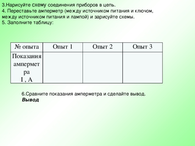 3.Нарисуйте схему соединения приборов в цепь. 4. Переставьте амперметр (между источником питания и ключом, между источником питания и лампой) и зарисуйте схемы. 5. Заполните таблицу: № опыта Опыт 1 Показания амперметра I , A Опыт 2 Опыт 3 6.Сравните показания амперметра и сделайте вывод. Вывод 