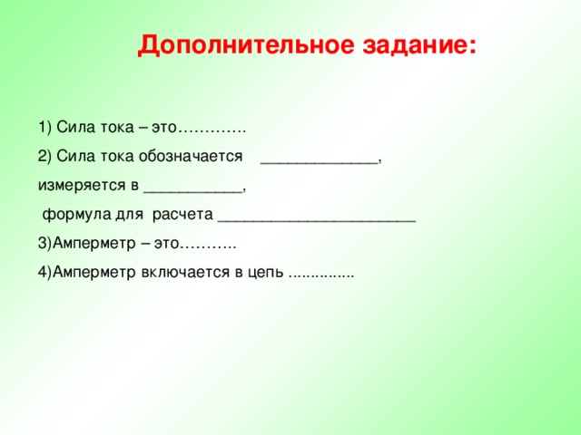 Дополнительное задание: 1) Сила тока – это…………. 2) Сила тока обозначается _____________, измеряется в ___________,  формула для расчета ______________________ 3)Амперметр – это………..  4)Амперметр включается в цепь ............... 
