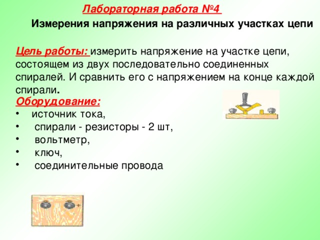 Лабораторная работа №4 Измерения напряжения на различных участках цепи Цель работы: измерить напряжение на участке цепи, состоящем из двух последовательно соединенных спиралей. И сравнить его с напряжением на конце каждой спирали . Оборудование:  источник тока,  спирали - резисторы - 2 шт,  вольтметр,  ключ,  соединительные провода  