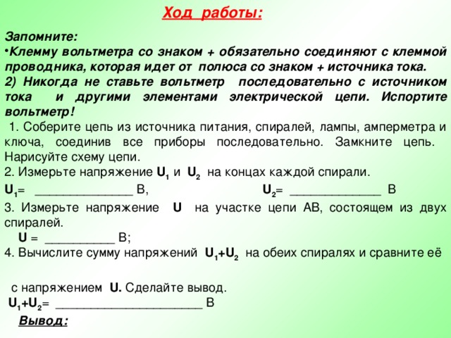 Ход работы:  Запомните: Клемму вольтметра со знаком + обязательно соединяют с клеммой проводника, которая идет от полюса со знаком + источника тока. 2) Никогда не ставьте вольтметр последовательно с источником тока и другими элементами электрической цепи. Испортите вольтметр!  1. Соберите цепь из источника питания, спиралей, лампы, амперметра и ключа, соединив все приборы последовательно. Замкните цепь. Нарисуйте схему цепи. 2. Измерьте напряжение U 1 и U 2 на концах каждой спирали. U 1 = ______________ В, U 2 = _____________ В 3. Измерьте напряжение U на участке цепи АВ, состоящем из двух спиралей.  U = __________ В; 4. Вычислите сумму напряжений U 1 +U 2 на обеих спиралях и сравните её  с напряжением U. Сделайте вывод.  U 1 +U 2 = _____________________ В  Вывод:  