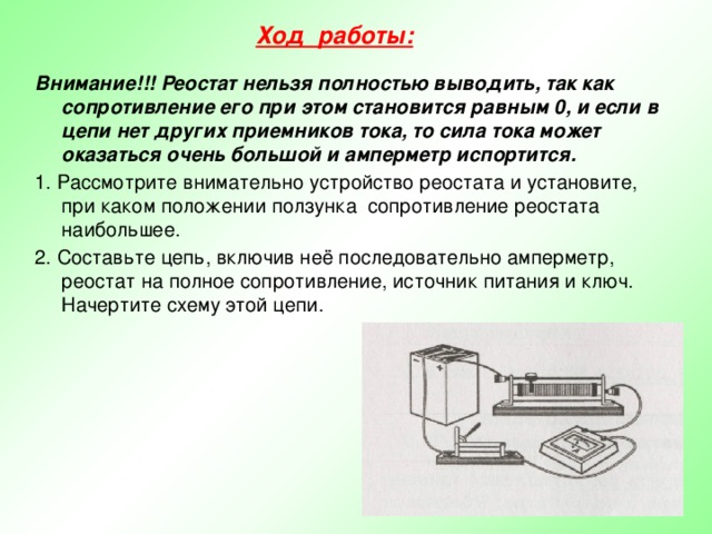 Ход работы:  Внимание!!! Реостат нельзя полностью выводить, так как сопротивление его при этом становится равным 0, и если в цепи нет других приемников тока, то сила тока может оказаться очень большой и амперметр испортится. 1. Рассмотрите внимательно устройство реостата и установите, при каком положении ползунка сопротивление реостата наибольшее. 2. Составьте цепь, включив неё последовательно амперметр, реостат на полное сопротивление, источник питания и ключ. Начертите схему этой цепи. 