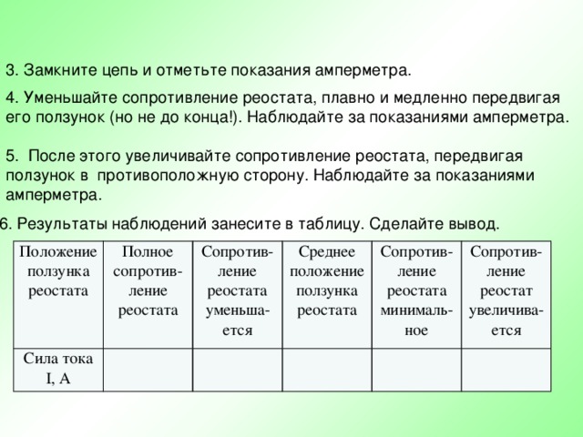 3. Замкните цепь и отметьте показания амперметра. 4. Уменьшайте сопротивление реостата, плавно и медленно передвигая его ползунок (но не до конца!). Наблюдайте за показаниями амперметра. 5. После этого увеличивайте сопротивление реостата, передвигая ползунок в противоположную сторону. Наблюдайте за показаниями амперметра. 6. Результаты наблюдений занесите в таблицу. Сделайте вывод. Положение ползунка реостата Сила тока Полное сопротив- ление реостата Сопротив- ление реостата уменьша- ется I, A Среднее положение ползунка реостата Сопротив- ление реостата минималь- ное Сопротив- ление реостат увеличива- ется 