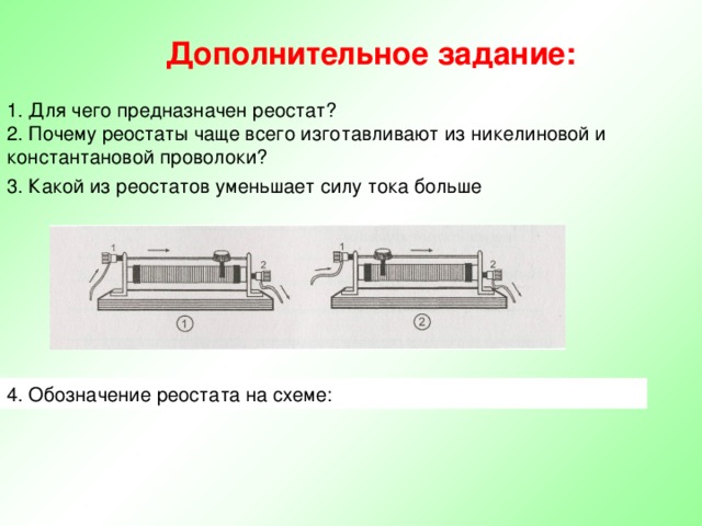 Дополнительное задание: 1. Для чего предназначен реостат? 2. Почему реостаты чаще всего изготавливают из никелиновой и константановой проволоки? 3. Какой из реостатов уменьшает силу тока больше 4. Обозначение реостата на схеме: 