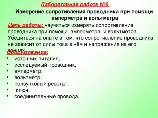 Лабораторная работа №6 Измерение сопротивления проводника при помощи амперметра и вольтметра Цель работы: научиться измерять сопротивление проводника при помощи амперметра и вольтметра. Убедиться на опыте в том, что сопротивление проводника не зависит от силы тока в нём и напряжения на его концах. . Оборудование:  источник питания, исследуемый проводник, амперметр, вольтметр, ползунковый реостат,  ключ, соединительные провода.  