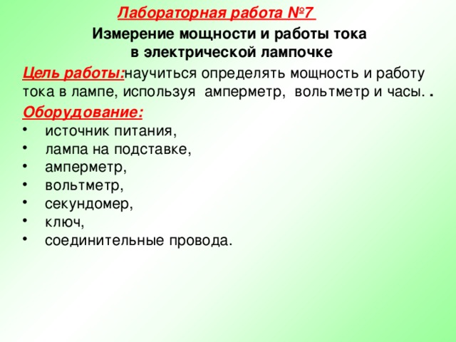 Лабораторная работа №7 Измерение мощности и работы тока в электрической лампочке Цель работы: научиться определять мощность и работу тока в лампе, используя амперметр, вольтметр и часы. . Оборудование:  источник питания, лампа на подставке, амперметр, вольтметр, секундомер, ключ, соединительные провода. 