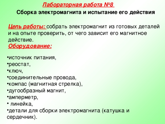 Лабораторная работа №8 Сборка электромагнита и испытание его действия Цель работы: собрать электромагнит из готовых деталей и на опыте проверить, от чего зависит его магнитное действие. Оборудование:   источник питания, реостат, ключ, соединительные провода, компас (магнитная стрелка), дугообразный магнит, амперметр,  линейка, детали для сборки электромагнита (катушка и сердечник). 