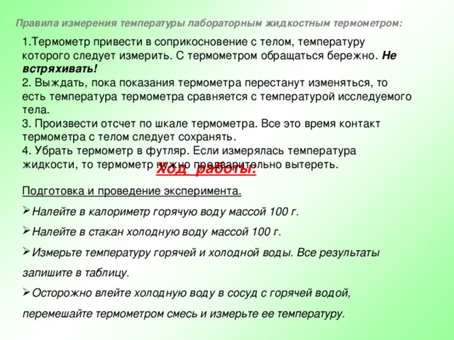 Правила измерения температуры лабораторным жидкостным термометром: 1.Термометр привести в соприкосновение с телом, температуру которого следует измерить. С термометром обращаться бережно. Не встряхивать!   2. Выждать, пока показания термометра перестанут изменяться, то есть температура термометра сравняется с температурой исследуемого тела.  3. Произвести отсчет по шкале термометра. Все это время контакт термометра с телом следует сохранять.  4. Убрать термометр в футляр. Если измерялась температура жидкости, то термометр нужно предварительно вытереть. Ход работы:  Подготовка и проведение эксперимента. Налейте в калориметр горячую воду массой 100 г. Налейте в стакан холодную воду массой 100 г. Измерьте температуру горячей и холодной воды. Все результаты запишите в таблицу. Осторожно влейте холодную воду в сосуд с горячей водой, перемешайте термометром смесь и измерьте ее температуру. 