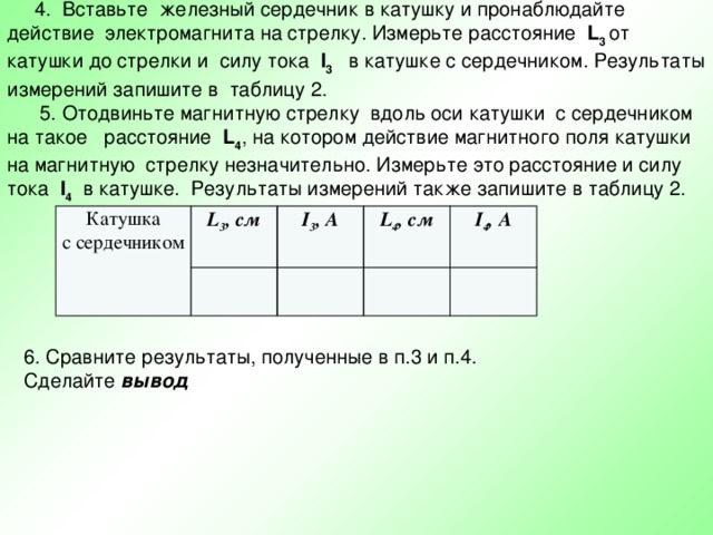  4. Вставьте железный сердечник в катушку и пронаблюдайте действие электромагнита на стрелку. Измерьте расстояние L 3 от катушки до стрелки и силу тока I 3 в катушке с сердечником. Результаты измерений запишите в таблицу 2.  5. Отодвиньте магнитную стрелку вдоль оси катушки с сердечником на такое расстояние L 4 , на котором действие магнитного поля катушки на магнитную стрелку незначительно. Измерьте это расстояние и силу тока I 4 в катушке. Результаты измерений также запишите в таблицу 2. Катушка с сердечником L 3 , см I 3 , А L 4 , см I 4 , А 6. Сравните результаты, полученные в п.3 и п.4. Сделайте вывод 