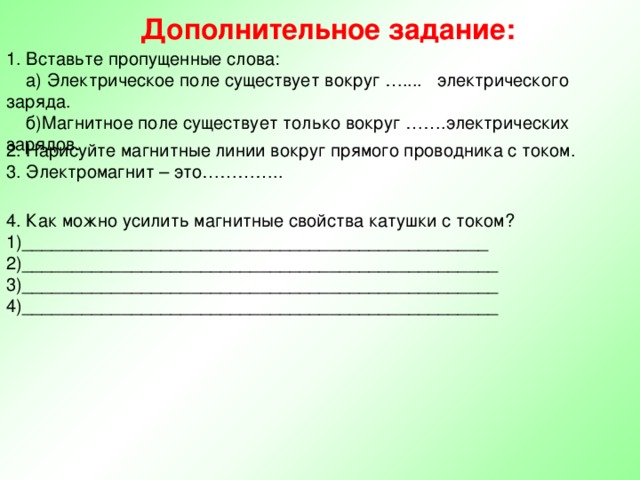 Дополнительное задание: 1. Вставьте пропущенные слова:  а) Электрическое поле существует вокруг ….... электрического заряда.  б)Магнитное поле существует только вокруг …….электрических зарядов. 2. Нарисуйте магнитные линии вокруг прямого проводника с током. 3. Электромагнит – это………….. 4. Как можно усилить магнитные свойства катушки с током? 1)_______________________________________________ 2)________________________________________________ 3)________________________________________________ 4)________________________________________________ 