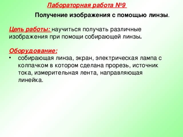 Лабораторная работа №9 Получение изображения с помощью линзы . Цель работы: научиться получать различные изображения при помощи собирающей линзы . Оборудование:  собирающая линза, экран, электрическая лампа с колпачком в котором сделана прорезь, источник тока, измерительная лента, направляющая линейка.  