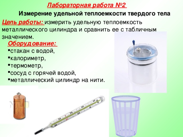 Лабораторная работа №2 Измерение удельной теплоемкости твердого тела Цель работы: измерить удельную теплоемкость металлического цилиндра и сравнить ее с табличным значением. Оборудование: стакан с водой, калориметр, термометр, сосуд с горячей водой, металлический цилиндр на нити.   