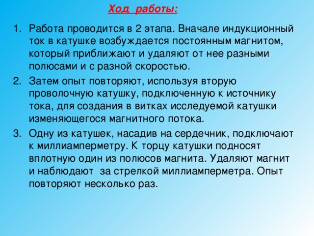 Ход работы:  Работа проводится в 2 этапа. Вначале индукционный ток в катушке возбуждается постоянным магнитом, который приближают и удаляют от нее разными полюсами и с разной скоростью. Затем опыт повторяют, используя вторую проволочную катушку, подключенную к источнику тока, для создания в витках исследуемой катушки изменяющегося магнитного потока. Одну из катушек, насадив на сердечник, подключают к миллиамперметру. К торцу катушки подносят вплотную один из полюсов магнита. Удаляют магнит и наблюдают за стрелкой миллиамперметра. Опыт повторяют несколько раз. 