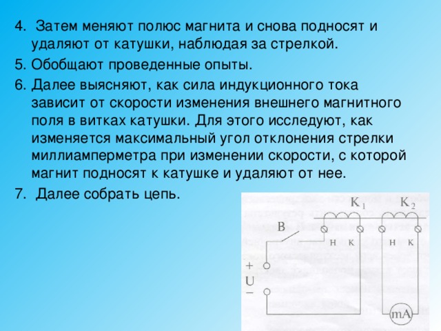 4. Затем меняют полюс магнита и снова подносят и удаляют от катушки, наблюдая за стрелкой. 5. Обобщают проведенные опыты. 6. Далее выясняют, как сила индукционного тока зависит от скорости изменения внешнего магнитного поля в витках катушки. Для этого исследуют, как изменяется максимальный угол отклонения стрелки миллиамперметра при изменении скорости, с которой магнит подносят к катушке и удаляют от нее. 7. Далее собрать цепь. 