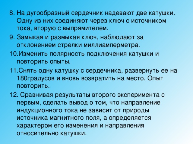 8. На дугообразный сердечник надевают две катушки. Одну из них соединяют через ключ с источником тока, вторую с выпрямителем. 9. Замыкая и размыкая ключ, наблюдают за отклонением стрелки миллиамперметра. 10.Изменить полярность подключения катушки и повторить опыты. 11.Снять одну катушку с сердечника, развернуть ее на 180градусов и вновь возвратить на место. Опыт повторить. 12. Сравнивая результаты второго эксперимента с первым, сделать вывод о том, что направление индукционного тока не зависит от природы источника магнитного поля, а определяется характером его изменения и направления относительно катушки. 