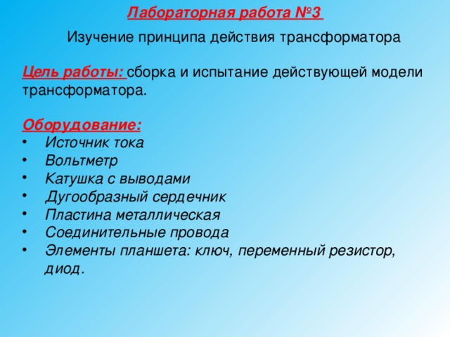 Лабораторная работа №3 Изучение принципа действия трансформатора Цель работы: сборка и испытание действующей модели трансформатора. Оборудование:  Источник тока Вольтметр Катушка с выводами Дугообразный сердечник Пластина металлическая Соединительные провода Элементы планшета: ключ, переменный резистор, диод.  