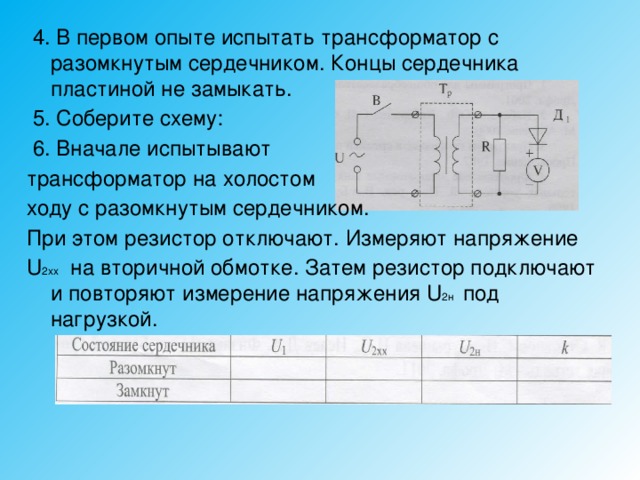  4. В первом опыте испытать трансформатор с разомкнутым сердечником. Концы сердечника пластиной не замыкать.  5. Соберите схему:  6. Вначале испытывают трансформатор на холостом ходу с разомкнутым сердечником. При этом резистор отключают. Измеряют напряжение U 2хх на вторичной обмотке. Затем резистор подключают и повторяют измерение напряжения U 2н под нагрузкой. 