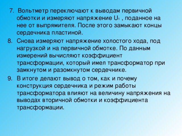  7. Вольтметр переключают к выводам первичной обмотки и измеряют напряжение U 1 , поданное на нее от выпрямителя. После этого замыкают концы сердечника пластиной. Снова измеряют напряжение холостого хода, под нагрузкой и на первичной обмотке. По данным измерений вычисляют коэффициент трансформации, который имел трансформатор при замкнутом и разомкнутом сердечнике. В итоге делают вывод о том, как и почему конструкция сердечника и режим работы трансформатора влияют на величину напряжения на выводах вторичной обмотки и коэффициента трансформации. 