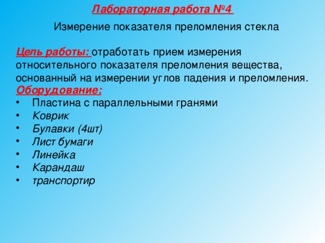 Лабораторная работа №4 Измерение показателя преломления стекла Цель работы: отработать прием измерения относительного показателя преломления вещества, основанный на измерении углов падения и преломления. Оборудование:  Пластина с параллельными гранями Коврик Булавки (4шт) Лист бумаги Линейка Карандаш транспортир  